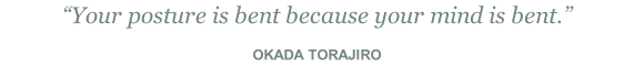 “Your posture is bent because your mind is bent.”  OKADA TORAJIRO